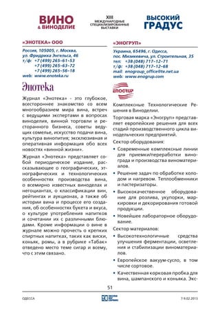 «Энотека» ООО                               «ЭНОГРУП»
Россия, 105005, г. Москва,                  Украина, 65496, г. Одесса,
ул. Фридриха Энгельса, 46                   пос. Мизикевича, ул. Строительная, 35
т/ф:	 +7 (499) 265-61-53                    тел:	 +38 (048) 717-12-71
	     +7 (499) 265-63-72                    т/ф:	 +38 (048) 717-12-68
	     +7 (499) 265-56-18                    mail:	 enogroup_office@te.net.ua
web:	 www.enoteka.ru                        web:	 www.enogrup.com




Журнал «Энотека» - это глубокое,
всестороннее знакомство со всем             Комплексные Технологические Ре-
многообразием мира вина, встреч             шения в Виноделии.
с ведущими экспертами в вопросах            Торговая марка «Эногруп» представ-
виноделия, винной торговли и ре-            ляет европейские решения для всех
сторанного бизнеса, советы веду-            стадий производственного цикла ви-
щих сомелье, искусство подачи вина,         нодельческих предприятий.
культура винопития; эксклюзивная и
оперативная информация обо всех             Сектор оборудования:
новостях «винной жизни».                    •	 Современные комплексные линии
Журнал «Энотека» представляет со-              для приемки/переработки вино-
бой периодическое издание, рас-                града и производства виноматери-
сказывающее о географических, эт-              алов.
нографических и технологических             •	 Решение задач по обработке холо-
особенностях производства вина,                дом и нагревом. Теплообменники
о всемирно известных виноделах и               и пастеризаторы.
негоциантах, о классификации вин,           •	 Высококачественное оборудова-
рейтингах и аукционах, а также об              ние для розлива, укупорки, мар-
истории вина и процессе его созда-             кировки и декорирования готовой
ния, об особенностях букета и вкуса,           продукции.
о культуре употребления напитков
                                            •	 Новейшее лабораторное оборудо-
и сочетании их с различными блю-
                                               вание.
дами. Кроме информации о вине в
журнале можно прочесть о крепких            Сектор материалов:
спиртных напитках, таких как виски,         •	 Высокотехнологичные    средства
коньяк, ромы, а в рубрике «Табак»              улучшения ферментации, осветле-
отведено место теме сигар и всему,             ния и стабилизации виноматериа-
что с этим связано.                            лов.
                                            •	 Европейское вакуум-сусло, в том
                                               числе сортовое.
                                            •	 Качественная корковая пробка для
                                               вина, шампанского и коньяка. Экс-
                                       51

одесса                                                                     7-9.02.2013
 
