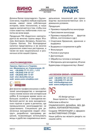 Долина белое полусладкое». Грузин-           дельческих технологий для произ-
ские вина, подобно любым хорошим             водства высококачественных вин в
винам, имеют свою собственную                домашних условиях.
историю, свою технологию, и наша             Продукция:
задача заключается в том, чтобы они
                                             •	 Приемка-переработка винограда
стали известны любителям этого на-
питка во всем мире.                          •	 Прессование винограда
Продукция ТМ «Бадагони» импорти-             •	 Приемка-переработка        фруктов
руется во многие страны мира: Ита-              (яблок, косточковых и др.)
лию, Болгарию, Беларусь, Казахстан,          •	 Спиртовое брожение, хранение и
Страны Балтии. Эти благородные                  выдержка
напитки представлены и во многих             •	 Выдержка и созревание в дубе
украинских известных ресторанах, а
                                             •	 Фильтрация
также во всех национальных и роз-
ничных сетях нашей страны.                   •	 Розлив и укупорка
                                             •	 Дистилляция
                                             •	 Обработка теплом и холодом
«Каста Виноделов»                            •	 Материалы для виноделия, Италия
Украина, Одесса, р-н Таирово,                Будем рады сотрудничеству с Вами!
пос. Мизикевича, ул. Строительная, 35
тел:	 +38 (048) 71-71-271, /-272
моб:	 +38 (050) 318-23-23
моб:	 +38 (050) 395-13-81                    «AS Design Group» компания
mail:	 vino-doma@te.net.ua
                                             моб:	 +38 (095) 181-31-02
web:	 www.casta-vinodelov.com
                                             тел:	 +38 (048) 771-65-90
                                             mail:	 info@asdegroup.com
                                             web:	 www.asdegroup.com

Для многих профессионалов и люби-
телей виноградарство и виноделие
стало стилем жизни или интересным
хобби. В последнее время число не-                   AS design group –
больших хозяйств и виноделов-лю-                 Ваши проекты – Наши идеи!
бителей растет во всех винодельче-
                                             Работаем в области:
ских странах и даже в регионах, где
промышленное виноградарство не               ГРАФИЧЕСКОГО ДИЗАЙНА, ВЕБ ДИ-
существовало. Специально для ув-             ЗАЙНА, НАРУЖНОЙ РЕКЛАМЫ.
леченных виноделием людей «Эно-              Создаем ПРЕЗЕНТАЦИИ и оформля-
груп» разработал программу ре-               ем ВЫСТАВОЧНЫЕ СТЕНДЫ.
шений, позволяющих использовать              Наши работы вы можете увидеть на
мощь и удобство современных вино-            нашем сайте.

                                        53

одесса                                                                    7-9.02.2013
 
