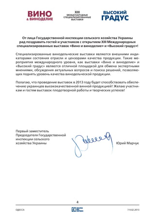 От лица Государственной инспекции сельского хозяйства Украины
 рад поздравить гостей и участников с открытием XIII Международных
специализированных выставок «Вино и виноделие» и «Высокий градус»!

Специализированные винодельческие выставки являются внешними инди-
каторами состояния отрасли и цензорами качества продукции. Такие ме-
роприятия международного уровня, как выставки «Вино и виноделие» и
«Высокий градус» являются отличной площадкой для обмена экспертными
мнениями, обсуждения актуальных вопросов и поиска решений, позволяю-
щих поднять уровень качества винодельческой продукции.

Полагаю, что проведение выставок в 2013 году будет способствовать обеспе-
чению украинцев высококачественной винной продукцией! Желаю участни-
кам и гостям выставок плодотворной работы и творческих успехов!




Первый заместитель
Председателя Государственной
инспекции сельского
хозяйства Украины 																						 Юрий Марчук




                                   4

одесса                                                            7-9.02.2013
 