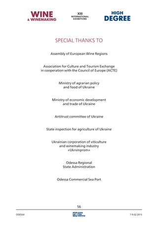 Special Thanks to

               Assembly of European Wine Regions


           Association for Culture and Tourism Exchange
         in cooperation with the Council of Europe (ACTE)


                    Ministry of agrarian policy
                      and food of Ukraine


                Ministry of economic development
                       and trade of Ukraine


                 Antitrust committee of Ukraine


            State inspection for agriculture of Ukraine


               Ukrainian corporation of viticulture
                   and winemaking industry
                         «Ukrvinprom»


                        Odessa Regional
                      State Administration


                   Odessa Commercial Sea Port




                                56

Odessa                                                      7-9.02.2013
 