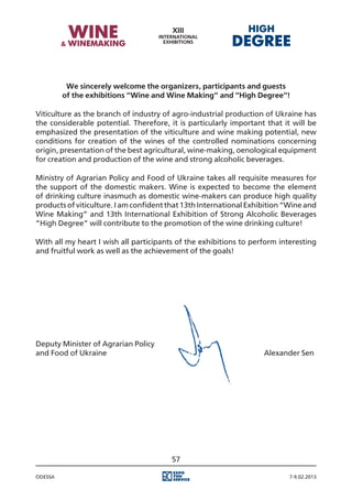 We sincerely welcome the organizers, participants and guests
         of the exhibitions “Wine and Wine Making” and “High Degree”!

Viticulture as the branch of industry of agro-industrial production of Ukraine has
the considerable potential. Therefore, it is particularly important that it will be
emphasized the presentation of the viticulture and wine making potential, new
conditions for creation of the wines of the controlled nominations concerning
origin, presentation of the best agricultural, wine-making, oenological equipment
for creation and production of the wine and strong alcoholic beverages.

Ministry of Agrarian Policy and Food of Ukraine takes all requisite measures for
the support of the domestic makers. Wine is expected to become the element
of drinking culture inasmuch as domestic wine-makers can produce high quality
products of viticulture. I am confident that 13th International Exhibition “Wine and
Wine Making” and 13th International Exhibition of Strong Alcoholic Beverages
“High Degree” will contribute to the promotion of the wine drinking culture!

With all my heart I wish all participants of the exhibitions to perform interesting
and fruitful work as well as the achievement of the goals!




Deputy Minister of Agrarian Policy
and Food of Ukraine																							 Alexander Sen




                                        57

Odessa                                                                     7-9.02.2013
 