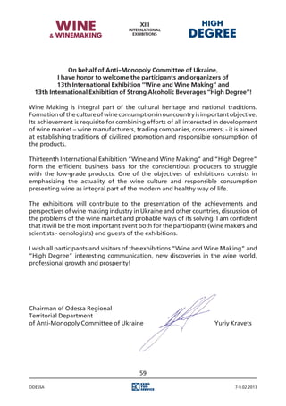 On behalf of Anti-Monopoly Committee of Ukraine,
          I have honor to welcome the participants and organizers of
          13th International Exhibition “Wine and Wine Making” and
  13th International Exhibition of Strong Alcoholic Beverages “High Degree”!

Wine Making is integral part of the cultural heritage and national traditions.
Formation of the culture of wine consumption in our country is important objective.
Its achievement is requisite for combining efforts of all interested in development
of wine market – wine manufacturers, trading companies, consumers, - it is aimed
at establishing traditions of civilized promotion and responsible consumption of
the products.

Thirteenth International Exhibition “Wine and Wine Making” and “High Degree”
form the efficient business basis for the conscientious producers to struggle
with the low-grade products. One of the objectives of exhibitions consists in
emphasizing the actuality of the wine culture and responsible consumption
presenting wine as integral part of the modern and healthy way of life.

The exhibitions will contribute to the presentation of the achievements and
perspectives of wine making industry in Ukraine and other countries, discussion of
the problems of the wine market and probable ways of its solving. I am confident
that it will be the most important event both for the participants (wine makers and
scientists - oenologists) and guests of the exhibitions.

I wish all participants and visitors of the exhibitions “Wine and Wine Making” and
“High Degree” interesting communication, new discoveries in the wine world,
professional growth and prosperity!




Chairman of Odessa Regional
Territorial Department
of Anti-Monopoly Committee of Ukraine													 Yuriy Kravets




                                        59

Odessa                                                                     7-9.02.2013
 