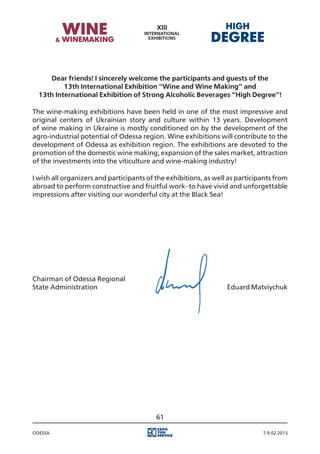 Dear friends! I sincerely welcome the participants and guests of the
          13th International Exhibition “Wine and Wine Making” and
  13th International Exhibition of Strong Alcoholic Beverages “High Degree”!

The wine-making exhibitions have been held in one of the most impressive and
original centers of Ukrainian story and culture within 13 years. Development
of wine making in Ukraine is mostly conditioned on by the development of the
agro-industrial potential of Odessa region. Wine exhibitions will contribute to the
development of Odessa as exhibition region. The exhibitions are devoted to the
promotion of the domestic wine making, expansion of the sales market, attraction
of the investments into the viticulture and wine-making industry!

I wish all organizers and participants of the exhibitions, as well as participants from
abroad to perform constructive and fruitful work- to have vivid and unforgettable
impressions after visiting our wonderful city at the Black Sea!




Chairman of Odessa Regional
State Administration																				 Eduard Matviychuk




                                          61

Odessa                                                                        7-9.02.2013
 