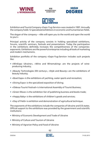 Exhibition and Tourist Company «Expo-Yug-Service» was created in 1997. Annually
the company holds 12 specialized exhibitions in economic and humanitarian fields.

The slogan of the company – «We will open you to the world and open the world
to you!»

Principal activity of the company consists in holding specialized exhibitions,
forums, scientific seminars, festivals and presentations. Today the participation
in the exhibitions definitely increases the competitiveness of the companies-
exponents. Exhibitions are the powerful enterprise including all tools of marketing
and modern mechanisms.

Exhibition portfolio of the company «Expo-Yug-Service» includes such projects
like:

•	 «WinExpo Ukraine», «Wine and Winemaking» are the projects of wine-
   producing industry;

•	 «Beauty Technologies XXI century», «Style and Beauty» are the exhibitions of
   beauty industry;

•	 «Boat Expo» is the exhibitions of yachting, water sports and recreation;

•	 «Diving Expo» is the specialized exposition of diving;

•	 «Odessa Tourist Festival» is International Assembly of Tourist Business;

•	 «Green Wave» is the exhibition-fair of publishing business and books trade;

•	 «Happy Baby» is the exhibitions of children’s goods and services;

•	 «Day of Field» is exhibition and demonstration of agricultural technique.

The exponents of the exhibitions include the companies of Ukraine and CIS states.
Official support to the exhibitions was provided by the government and scientific
institutions:

•	 Ministry of Economic Development and Trade of Ukraine

•	 Ministry of Culture and Tourism of Ukraine

•	 Ministry of Agrarian Policy and Food of Ukraine

                                         62

Odessa                                                                        7-9.02.2013
 