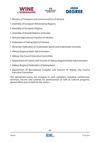 •	 Ministry of Transport and Communication of Ukraine

•	 Assembly of European Winemaking Regions

•	 Assembly of European Regions

•	 Assembly of Seaside Regions of Europe

•	 National Agricultural Chamber of Ukraine

•	 Federation of Sailing Sport of Ukraine

•	 Ukrainian Federation of Underwater Sports and Underwater Activities

•	 Odessa Regional State Administration

•	 Odessa City Council Executive Committee

•	 Department of Culture and Tourism of Odessa Regional State Administration

•	 Odessa Regional Federation of Sailing Sport

•	 Department of Recreational Complex and Tourism of Odessa City Council
   Executive Committee.

The specialized events are foreseen in each exhibition including conferences,
seminars, forums and contests for professionals as well as cultural programs,
special offers and contest for the visitors.




                                        63

Odessa                                                                   7-9.02.2013
 