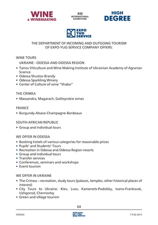 The Department of Incoming and Outgoing Tourism
                 of Expo-Yug-Service Company offers:


WINE TOURS
	 UKRAINE - ODESSA AND ODESSA REGION
•	 Tairov Viticulture and Wine Making Institute of Ukrainian Academy of Agrarian
   Science
•	 Odessa Shustov Brandy
•	 Odessa Sparkling Winery
•	 Center of Culture of wine “Shabo”

THE CRIMEA
•	 Massandra, Magarach, Golitsynskie wines

FRANCE
•	 Burgundy-Alsace-Champagne-Bordeaux

SOUTH-AFRICAN REPUBLIC
•	 Group and individual tours

WE OFFER IN ODESSA
•	 Booking hotels of various categories for reasonable prices
•	 Pupils’ and Students’ Tours
•	 Recreation in Odessa and Odessa Region resorts
•	 Group and individual tours
•	 Transfer services
•	 Conferences, seminars and workshops
•	 Event tourism

WE OFFER IN UKRAINE
•	 The Crimea – recreation, study tours (palaces, temples, other historical places of
   interest)
•	 City Tours to Ukraine: Kiev, Lvov, Kamenets-Podolsky, Ivano-Frankovsk,
   Uzhgorod, Chernovtsy
•	 Green and village tourism

                                         64

Odessa                                                                      7-9.02.2013
 