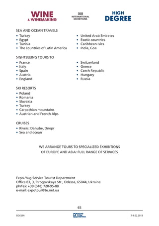 Sea and Ocean travels
•	 Turkey															                ·		
                                          United Arab Emirates
•	 Egypt																                ·		
                                          Exotic countries
•	 Tunisia															               ·		
                                          Caribbean Isles
•	 The countries of Latin America				   ·		
                                          India, Goa

Sightseeing tours to
•	 France															                ·		
                                          Switzerland
•	 Italy																                ·		
                                          Greece
•	 Spain																                ·		
                                          Czech Republic
•	 Austria															               ·		
                                          Hungary
•	 England														                ·		
                                          Russia

Ski resorts
•	 Poland
•	 Romania
•	 Slovakia
•	 Turkey
•	 Carpathian mountains
•	 Austrian and French Alps

CRUISES
•	 Rivers: Danube, Dnepr
•	 Sea and ocean



              We arrange tours to specialized exhibitions
                of Europe and Asia: Full range of services




Expo-Yug-Service Tourist Department
Office 83, 3, Pirogovskaya Str., Odessa, 65044, Ukraine
ph/fax: +38 (048) 728-95-88
e-mail: expotour@te.net.ua




                                        65

Odessa                                                           7-9.02.2013
 