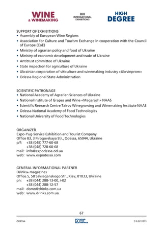 Support of Exhibitions
•	 Assembly of European Wine Regions
•	 Association for Culture and Tourism Exchange in cooperation with the Council
   of Europe (CoE)
•	 Ministry of agrarian policy and food of Ukraine
•	 Ministry of economic development and trade of Ukraine
•	 Antitrust committee of Ukraine
•	 State inspection for agriculture of Ukraine
•	 Ukrainian corporation of viticulture and winemaking industry «Ukrvinprom»
•	 Odessa Regional State Administration


Scientific Patronage
•	 National Academy of Agrarian Sciences of Ukraine
•	 National Institute of Grapes and Wine «Magarach» NAAS
•	 Scientific Research Centre Tairov Winegrowing and Winemaking Institute NAAS
•	 Odessa National Academy of Food Technologies
•	 National University of Food Technologies


Organizer
Expo-Yug-Service Exhibition and Tourist Company
Office 83, 3 Pirogovskaya Str., Odessa, 65044, Ukraine
p/f:	 +38 (048) 777-60-68
	      +38 (048) 728-60-68
mail:	 info@expodessa.od.ua
web:	 www.expodessa.com


General informational partner
Drinks+ magazines
Office.5, 58 Saksaganskogo Str., Kiev, 01033, Ukraine
ph:	 +38 (044) 288-13-00, /-02
	      +38 (044) 288-12-57
mail:	 domn@drinks.com.ua
web:	 www.drinks.com.ua




                                         67

Odessa                                                                 7-9.02.2013
 