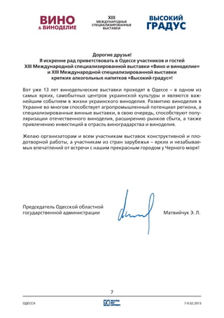 Дорогие друзья!
       Я искренне рад приветствовать в Одессе участников и гостей
XIII Международной специализированной выставки «Вино и виноделие»
          и XIII Международной специализированной выставки
            крепких алкогольных напитков «Высокий градус»!

Вот уже 13 лет винодельческие выставки проходят в Одессе – в одном из
самых ярких, самобытных центров украинской культуры и являются важ-
нейшим событием в жизни украинского виноделия. Развитию виноделия в
Украине во многом способствует агропромышленный потенциал региона, а
специализированные винные выставки, в свою очередь, способствуют попу-
ляризации отечественного виноделия, расширению рынков сбыта, а также
привлечению инвестиций в отрасль виноградарства и виноделия.

Желаю организаторам и всем участникам выставок конструктивной и пло-
дотворной работы, а участникам из стран зарубежья – ярких и незабывае-
мых впечатлений от встречи с нашим прекрасным городом у Черного моря!




Председатель Одесской областной
государственной администрации															 Матвийчук Э. Л.




                                  7

одесса                                                         7-9.02.2013
 