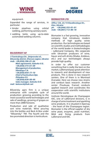 equipment.                                        Biomaster Ltd
Expanded the range of services, in                  Office 124, 23/15 Klavdievskaya Str.,
particular:                                         Kiev, Ukraine
•	 binder pipelines using orbital                   ph:	 +38 (044) 355-01-91
                                                    mob:	 +38 (067) 112-86-18
   welding, performing sanitary seam;
•	 welding tanks using up-to-date
                                                    Biomaster is a fast growing, innovative
   automated welding columns.
                                                    company that introduces modern
                                                    methods of high quality wines
                                                    production. Our technologies are based
                                                    on scientific studies and methodologies
                                                    of the world leader in biotechnologies
                                                    - Lallemand Company. We cooperate
Bilozersky AF                                       with Ukrainian producers of wine,
3 Tsentralnaya Str., Dniprovske vil.,               liquor and soft drinks (Shabo, Koblevo,
Bilozersky district, Kherson region, Ukraine        etc.) and our technologies always
mob:	 +38 (050) 396-01-64                           provide high quality.
	      Main agronomist, Golovko V.G.
                                                    In order to offer our customer
	      +38 (050) 315-61-09
	      Management of production,                    something that is really the best on the
	      Siletskaya T.A.                              market, Lallemand pays great attention
	      +38 (050) 654-77-10                          to research and development of new
	      Chief of horticulture Dpt,                   products. This is done in two research
	      Zhityakov O.I.                               centers. One of them is in Montreal
	      +38 (050) 630-99-49                          (Canada). Here we choose new strains
	      Sales manager, Golovko O.O.                  and conduct basic research. Another
mail:	 belozerskij@ukr.net
                                                    center (Toulouse, France) conducts
                                                    applied research and coordinates the
Bilozersky agro firm is a unique                    cooperation with scientific institutions
enterprise with complete cycle of                   around the world.
production: growing according to the
                                                    Institute Oenologique de Champagne
most successful world technologies and
                                                    IOC, one of Lallemand divisions, is in
sale of seedlings, growing of grapes on
                                                    charge of wine treatment and sparkling
more than 2000 hectares.
                                                    wine products. It is situated in Epernay
Production and sale of qualitative                  - the heart of the Champagne region.
sort wine materials. Wine pouring                   Biomaster is the official supplier of dry
into the bottles and Beck & Box under               wine yeast, enzymes, yeast nutrition,
“Bilozersky” TM. The fourth and the                 MLB and fining products from
less promoted direction is horticulture.            Lallemand and IOC.




                                               75

Odessa                                                                               7-9.02.2013
 