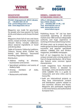 Degustator                                          Drinks+. CaBaRe/Chic.
gourmand magazine                                   N Publishing House Ltd
PO 6367, Dnipropetrovsk, 49127, Ukraine             Office 5, 58 Saksaganskogo Str.,
ph:	 +38 (067) 565-34-35                            Kyiv, 01033, Ukraine
mail:	 partner@degustator.net.ua                    p/f:	 +38 (044) 288-13-00, /-02
web:	 www.degustator.net.ua                         mail:	 domn@drinks.com.ua
                                                    web:	 www.drinks.com.ua
                                                    	      www.kabare.org.ua
Magazine was made for gourmand,
for people who have passion for food,
drinks and tobacco and choose the best              Publishing House “N” Ltd has been
one.                                                successfully operating at Ukrainian
                                                    market since 1993 and has indisputable
Magazine chock full of new and classic
                                                    authority and huge experience in
stories, recipes of chiefs, hot topics and
                                                    working at the local advertising market.
relevant theme; includes collections
about seasonal ingredients or travel                All these years up to present day our
and dining ideas                                    media group has been publishing three
                                                    successful and popular specialized
Table of Contents: Follow by traditions,
                                                    editions: CaBaRe/ Chic and Drinks+
Tobacco, Strong drink, Coffee/ tea,
                                                    magazines, and MENU newspaper.
Sweets and delicious, Gourmand
travelling, Degustator-Paparazzi.                   Each of our magazines has its own
                                                    unique concept and a strong system of
Distribution:
                                                    free of charge distribution. All of them
•	 Address   mailing  to          directors,        also feature some common typical
   businessmen and owners                           characteristics:
•	 Specialized exhibition and events of             •	 both magazines have thematical
   HoReCa field                                        content: Drinks+ is devoted to
•	 Among       members       of      clubs,            beverages, wine and alcohol market,
   associations                                        while CaBaRe/ Chic is a guide to
•	 Restaurants and hotels                              restaurants and wine critics and to
                                                       luxury life;
                                                    •	 both are international projects as
                                                       they have informational content
                                                       and distribution systems related to
                                                       two countries: Ukraine and Russia.
                                                       Magazine also participate regularly
                                                       in the most famous and authoritative
                                                       European fairs.




                                               76

Odessa                                                                                 7-9.02.2013
 