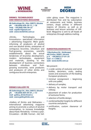 Drinks. Technologies                             color glossy cover. The magazine is
and Innovations magazine                         distributed free and by subscription
6b Sadovskogo Str., Kiev, 04073, Ukraine
                                                 at restaurants and hotels, business
ph:	 +38 (044) 428-29-17, /-18                   centers, shops airlines in different
mоb:	 +38 (068) 568-58-22                        regions of Ukraine, as well as at
mail:	 napitki1@gmail.com                        business and leisure activities of VIP-
web:	 www.techdrinks.com.ua                      level. Magazine is sent to all heads of
                                                 enterprises through address mailing.
«Drinks.       Technologies       and
Innovations»- specialized information
+ advertizing magazine. Main goals:
informing of producers of alcohol
and non-alcohol drinks, enterprises of
contiguous brunches, viticulture and             Eurostekloservice PE
fruit-growing economies, scientific
                                                 139a Krylova Str., Simferopol,
establishments about the actual                  AR Crimea, 95001, Ukraine
tendencies of brunches development,              p/f:	 +38 (0652) 27-01-35
modern     technologies,   equipment             mail:	 e-s-s@bk.ru
and materials, assisting to the                  web:	 www.bottle.com.ua
development of business connections
between     viticulture  and     fruit-          We present:
growing economies, wine producers
                                                 •	 a wide variety of exclusive and serial
and producers of other drinks and
                                                    bottles, decanters, corks, sealing
contiguous brunch enterprises.
                                                    waxes and accessories of the leading
                                                    European producers;
                                                 •	 minimal consignment – beginning
                                                    with one pallet;
                                                 •	 delivery of samples;
Drinks Gallery PE                                •	 delivery by motor transport and
6b Sadovskogo Str., Kiev, 04073, Ukraine            railway;
ph:	 +38 (044) 464-64-07, /-13                   •	 placement of orders for production
mail:	 gallery_drinks@mail.ru                       of exclusive forms;
web:	 www.gallerydrinks.com
                                                 •	 selection of bottle design;
                                                 •	 combined bottle freights for different
«Gallery of Drinks and Delicacies» –
                                                    countries and plants;
International advertising magazine
aiming to promote a culture of alcohol           •	 certification, custom clearance of
consumption, to increase knowledge                  freights.
about food. Periodicity – 6 times a year.
Circulation – 26 000. Format – A4, full-

                                            77

Odessa                                                                            7-9.02.2013
 