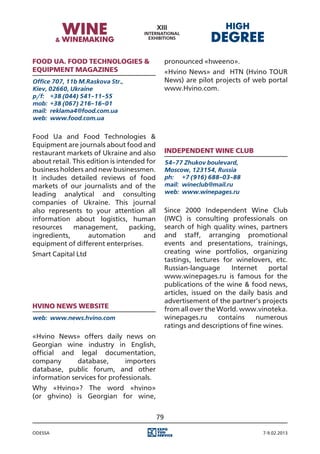 Food Ua. Food Technologies &                      pronounced «hweeno».
Equipment magazines                               «Hvino News» and HTN (Hvino TOUR
Office 707, 11b M.Raskova Str.,                   News) are pilot projects of web portal
Kiev, 02660, Ukraine                              www.Hvino.com.
p/f:	 +38 (044) 541-11-55
mob:	 +38 (067) 216-16-01
mail:	 reklama4@food.com.ua
web:	 www.food.com.ua


Food Ua and Food Technologies &
Equipment are journals about food and
restaurant markets of Ukraine and also            Independent Wine Club
about retail. This edition is intended for        54-77 Zhukov boulevard,
business holders and new businessmen.             Moscow, 123154, Russia
It includes detailed reviews of food              ph:	 +7 (916) 688-03-88
markets of our journalists and of the             mail:	 wineclub@mail.ru
leading analytical and consulting                 web:	 www.winepages.ru
companies of Ukraine. This journal
also represents to your attention all             Since 2000 Independent Wine Club
information about logistics, human                (IWC) is consulting professionals on
resources     management,         packing,        search of high quality wines, partners
ingredients,       automation         and         and staff, arranging promotional
equipment of different enterprises.               events and presentations, trainings,
Smart Capital Ltd                                 creating wine portfolios, organizing
                                                  tastings, lectures for winelovers, etc.
                                                  Russian-language      Internet    portal
                                                  www.winepages.ru is famous for the
                                                  publications of the wine & food news,
                                                  articles, issued on the daily basis and
                                                  advertisement of the partner’s projects
Hvino News website                                from all over the World. www.vinoteka.
web:	 www.news.hvino.com                          winepages.ru      contains    numerous
                                                  ratings and descriptions of fine wines.
«Hvino News» offers daily news on
Georgian wine industry in English,
official and legal documentation,
company       database,       importers
database, public forum, and other
information services for professionals.
Why «Hvino»? The word «hvino»
(or ghvino) is Georgian for wine,


                                             79

Odessa                                                                            7-9.02.2013
 