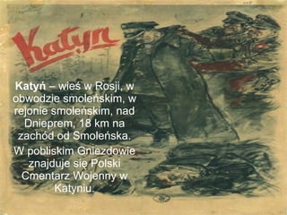 Katyń  – wieś w Rosji, w obwodzie smoleńskim, w rejonie smoleńskim, nad Dnieprem, 18 km na zachód od Smoleńska. W pobliskim Gniezdowie znajduje się Polski Cmentarz Wojenny w Katyniu. 