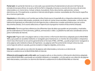 Portal web: Un portal de Internet es un sitio web cuya característica fundamental es la de servir de Puerta de
entrada (única) para ofrecer al usuario, de forma fácil e integrada, el acceso a una serie de recursos y de servicios
relacionados a un mismo tema. Incluye: enlaces, buscadores, foros, documentos, aplicaciones, compra
electrónica, etc. Principalmente un portal en Internet está dirigido a resolver necesidades de información específica
de un tema en particular.

Hipertexto en informática, es el nombre que recibe el texto que en la pantalla de un dispositivo electrónico, permite
conducir a otros textos relacionados, pulsando con el ratón en ciertas zonas sensibles y destacadas. La forma más
habitual de hipertexto en informática es la de hipervínculos o referencias cruzadas automáticas que van a otros
documentos (lexías). Si el usuario selecciona un hipervínculo el programa muestra el documento enlazado.

Multimedia: Término que hace referencia a los diferentes tipos de datos que pueden ser procesados y mostrados
por los ordenadores en forma de texto, gráficos, animaciones o vídeo. La plataforma web esta considerada como la
parte multimedia de Internet.

Pagina web: Pagina web: Una página web es un documento o información electrónica adaptada para la World Wide
Web y que puede ser accedida mediante un navegador para mostrarse en un monitor de computadora o dispositivo
móvil. Esta información se encuentra generalmente en formato HTML o XHTML, y puede proporcionar navegación a
otras páginas web mediante enlaces de hipertexto. Las páginas web frecuentemente incluyen otros recursos
como hojas de estilo en cascada, guiones (scripts) e imágenes digitales, entre otros.

Sitio web: Un sitio web es una colección de páginas web relacionadas y comunes a un dominio de
Internet o subdominio en la World Wide Web en Internet.

Diferencia entre pagina web y sitio web: que la pagina web es un documento o información electrónica adaptada
para la World Wide Web y que puede ser accedida mediante un navegador y el sitio web es una colección de páginas
web relacionadas y comunes a un dominio de Internet o subdominio en la World Wide Web en Internet.
 
