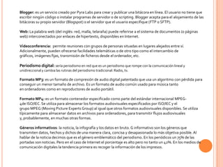 Blogger: es un servicio creado por Pyra Labs para crear y publicar una bitácora en línea. El usuario no tiene que
escribir ningún código o instalar programas de servidor o de scripting. Blogger acepta para el alojamiento de las
bitácoras su propio servidor (Blogspot) o el servidor que el usuario especifique (FTP o SFTP).

Web: La palabra web (del inglés: red, malla, telaraña) puede referirse a el sistema de documentos (o páginas
web) interconectados por enlaces de hipertexto, disponibles en Internet.

Videoconferencia: permite reuniones con grupos de personas situadas en lugares alejados entre sí.
Adicionalmente, pueden ofrecerse facilidades telemáticas o de otro tipo como el intercambio de
gráficos, imágenes fijas, transmisión de ficheros desde el ordenador, etc.

Periodismo digital: sería periodismo en red que es un periodismo que rompe con la comunicación lineal y
unidireccional y cambia las rutinas del periodismo tradicional: Radio, tv.

Formato MP3: es un formato de compresión de audio digital patentado que usa un algoritmo con pérdida para
conseguir un menor tamaño de archivo. Es un formato de audio común usado para música tanto
en ordenadores como en reproductores de audio portátil.

Formato MP4: es un formato contenedor especificado como parte del estándar internacional MPEG-
4de ISO/IEC. Se utiliza para almacenar los formatos audiovisuales especificados por ISO/IEC y el
grupo MPEG (Moving Picture Experts Group) al igual que otros formatos audiovisuales disponibles. Se utiliza
típicamente para almacenar datos en archivos para ordenadores, para transmitir flujos audiovisuales
y, probablemente, en muchas otras formas.

Géneros informativos: la noticia, la infografía y los datos en bruto. G informativo son los géneros que
transmiten datos, hechos y dichos de una manera clara, concisa y desapasionada lo más objetiva posible. Al
hablar de la noticia decimos que es el género emblemático del periodismo. En los periódicos un 75% de las
portadas son noticias. Pero en el caso de Internet el porcentaje es alto pero no tanto un 42%. En los medios de
comunicación digitales la tendencia primera es recoger la información de los impresos.
 