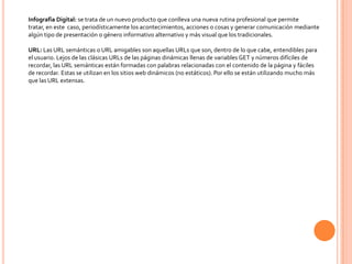 Infografía Digital: se trata de un nuevo producto que conlleva una nueva rutina profesional que permite
tratar, en este caso, periodísticamente los acontecimientos, acciones o cosas y generar comunicación mediante
algún tipo de presentación o género informativo alternativo y más visual que los tradicionales.

URL: Las URL semánticas o URL amigables son aquellas URLs que son, dentro de lo que cabe, entendibles para
el usuario. Lejos de las clásicas URLs de las páginas dinámicas llenas de variables GET y números difíciles de
recordar, las URL semánticas están formadas con palabras relacionadas con el contenido de la página y fáciles
de recordar. Estas se utilizan en los sitios web dinámicos (no estáticos). Por ello se están utilizando mucho más
que las URL extensas.
 