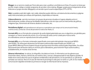 Blogger: es un servicio creado por Pyra Labs para crear y publicar una bitácora en línea. El usuario no tiene que
escribir ningún código o instalar programas de servidor o de scripting. Blogger acepta para el alojamiento de las
bitácoras su propio servidor (Blogspot) o el servidor que el usuario especifique (FTP o SFTP).

Web: La palabra web (del inglés: red, malla, telaraña) puede referirse a el sistema de documentos (o páginas
web) interconectados por enlaces de hipertexto, disponibles en Internet.

Videoconferencia: permite reuniones con grupos de personas situadas en lugares alejados entre sí.
Adicionalmente, pueden ofrecerse facilidades telemáticas o de otro tipo como el intercambio de gráficos,
imágenes fijas, transmisión de ficheros desde el ordenador, etc.

Periodismo digital: sería periodismo en red que es un periodismo que rompe con la comunicación lineal y
unidireccional y cambia las rutinas del periodismo tradicional: Radio, tv.

Formato MP3: es un formato de compresión de audio digital patentado que usa un algoritmo con pérdida para
conseguir un menor tamaño de archivo. Es un formato de audio común usado para música tanto
en ordenadores como en reproductores de audio portátil.

Formato MP4: es un formato contenedor especificado como parte del estándar internacional MPEG-
4de ISO/IEC. Se utiliza para almacenar los formatos audiovisuales especificados por ISO/IEC y el
grupo MPEG (Moving Picture Experts Group) al igual que otros formatos audiovisuales disponibles. Se utiliza
típicamente para almacenar datos en archivos para ordenadores, para transmitir flujos audiovisuales y,
probablemente, en muchas otras formas.

Géneros informativos: la noticia, la infografía y los datos en bruto. G informativo son los géneros que
transmiten datos, hechos y dichos de una manera clara, concisa y desapasionada lo más objetiva posible. Al
hablar de la noticia decimos que es el género emblemático del periodismo. En los periódicos un 75% de las
portadas son noticias. Pero en el caso de Internet el porcentaje es alto pero no tanto un 42%. En los medios de
comunicación digitales la tendencia primera es recoger la información de los impresos.
 