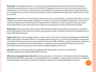 Portal web: Un portal de Internet es un sitio web cuya característica fundamental es la de servir de Puerta de
entrada (única) para ofrecer al usuario, de forma fácil e integrada, el acceso a una serie de recursos y de servicios
relacionados a un mismo tema. Incluye: enlaces, buscadores, foros, documentos, aplicaciones, compra electrónica,
etc. Principalmente un portal en Internet está dirigido a resolver necesidades de información específica de un tema
en particular.

Hipertexto en informática, es el nombre que recibe el texto que en la pantalla de un dispositivo electrónico, permite
conducir a otros textos relacionados, pulsando con el ratón en ciertas zonas sensibles y destacadas. La forma más
habitual de hipertexto en informática es la de hipervínculos o referencias cruzadas automáticas que van a otros
documentos (lexías). Si el usuario selecciona un hipervínculo el programa muestra el documento enlazado.

Multimedia: Término que hace referencia a los diferentes tipos de datos que pueden ser procesados y mostrados
por los ordenadores en forma de texto, gráficos, animaciones o vídeo. La plataforma web esta considerada como la
parte multimedia de Internet.

Pagina web: Pagina web: Una página web es un documento o información electrónica adaptada para la World Wide
Web y que puede ser accedida mediante un navegador para mostrarse en un monitor de computadora o dispositivo
móvil. Esta información se encuentra generalmente en formato HTML o XHTML, y puede proporcionar navegación a
otras páginas web mediante enlaces de hipertexto. Las páginas web frecuentemente incluyen otros recursos
como hojas de estilo en cascada, guiones (scripts) e imágenes digitales, entre otros.

Sitio web: Un sitio web es una colección de páginas web relacionadas y comunes a un dominio de
Internet o subdominio en la World Wide Web en Internet.

Diferencia entre pagina web y sitio web: que la pagina web es un documento o información electrónica adaptada
para la World Wide Web y que puede ser accedida mediante un navegador y el sitio web es una colección de páginas
web relacionadas y comunes a un dominio de Internet o subdominio en la World Wide Web en Internet.
 