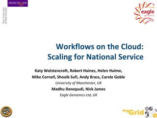 Workflows on the Cloud:
        Scaling for National Service
 Katy Wolstencroft, Robert Haines, Helen Hulme,
Mike Cornell, Shoaib Sufi, Andy Brass, Carole Goble
            University of Manchester, UK
          Madhu Donepudi, Nick James
               Eagle Genomics Ltd, UK
 