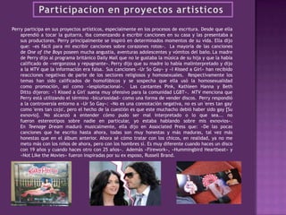 Perry participa en sus proyectos artísticos, especialmente en los procesos de escritura. Desde que ella
aprendió a tocar la guitarra, iba comenzando a escribir canciones en su casa y las presentaba a
sus productores. Perry principalmente se inspiró en determinados momentos de su vida. Ella dijo
que: «es fácil para mi escribir canciones sobre corazones rotos». La mayoría de las canciones
de One of the Boys poseen mucha angustia, aventuras adolescentes y vómitos del baño. La madre
de Perry dijo al programa británico Daily Mail que no le gustaba la música de su hija y que la había
calificado de «vergonzosa y repugnante». Perry dijo que su madre lo había malinterpretado y dijo
a la MTV que la información era falsa. Sus canciones «Ur So Gay» y «I Kissed a Girl» han recibido
reacciones negativas de parte de los sectores religiosos y homosexuales. Respectivamente los
temas han sido calificados de homofóbicos y se sospecha que ella usó la homosexualidad
como promoción, así como «lesploitacional». Las cantantes Pink, Kathleen Hanna y Beth
Ditto dijeron: «'I Kissed a Girl' suena muy ofensivo para la comunidad LGBT». MTV menciona que
Perry está utilizando el término «bicuriosidad» como una forma de vender discos. Perry respondió
a la controversia entorno a «Ur So Gay»: «No es una connotación negativa, no es un 'eres tan gay'
como 'eres tan cojo', pero el hecho de la cuestión es que este muchacho debió haber sido gay [Su
exnovio]. No alcanzó a entender cómo pudo ser mal interpretado o lo que sea... no
fueron estereotipos sobre nadie en particular, yo estaba hablando sobre mis exnovios».
En Teenage Dream maduró musicalmente, ella dijo en Associated Press que: «De las pocas
canciones que he escrito hasta ahora, todas son muy honestas y más maduras, tal vez más
honestas que en el álbum anterior. Ahora sé cómo tratar con los chicos, en realidad, ya no me
meto más con los niños de ahora, pero con los hombres sí. Es muy diferente cuando haces un disco
con 19 años y cuando haces otro con 25 años». Además «Firework», «Hummingbird Heartbeat» y
«Not Like the Movies» fueron inspiradas por su ex esposo, Russell Brand.
 