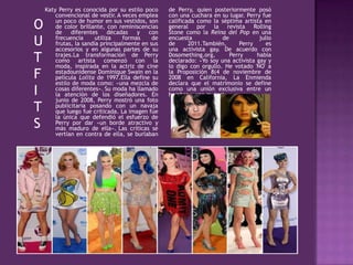 Katy Perry es conocida por su estilo poco
convencional de vestir. A veces emplea
un poco de humor en sus vestidos, son
de color brillante, con reminiscencias
de diferentes décadas y con
frecuencia utiliza formas de
frutas, la sandía principalmente en sus
accesorios y en algunas partes de su
trajes.La transformación de Perry
como artista comenzó con la
moda, inspirada en la actriz de cine
estadounidense Dominique Swain en la
película Lolita de 1997.Ella define su
estilo de moda como: «una mezcla de
cosas diferentes». Su moda ha llamado
la atención de los diseñadores. En
junio de 2008, Perry mostró una foto
publicitaria posando con un navaja
que luego fue criticada. La imagen fue
la única que defendió el esfuerzo de
Perry por dar «un borde atractivo y
más maduro de ella». Las críticas se
vertían en contra de ella, se burlaban
de Perry, quien posteriormente posó
con una cuchara en su lugar. Perry fue
calificada como la séptima artista en
general por la revista Rolling
Stone como la Reina del Pop en una
encuesta de julio
de 2011.También, Perry es
una activista gay. De acuerdo con
Dosomething.org, Perry había
declarado: «Yo soy una activista gay y
lo digo con orgullo. He votado 'NO' a
la Proposición 8(4 de noviembre de
2008 en California, La Enmienda
declara que el matrimonio se define
como una unión exclusiva entre un
hombre y una mujer)».
O
U
T
F
I
T
S
 