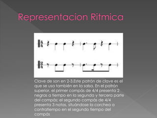 Clave de son en 2-3.Este patrón de clave es el
que se usa también en la salsa. En el patrón
superior, el primer compás de 4/4 presenta 2
negras a tiempo en la segunda y tercera parte
del compás; el segundo compás de 4/4
presenta 3 notas, situándose la corchea a
contratiempo en el segundo tiempo del
compás