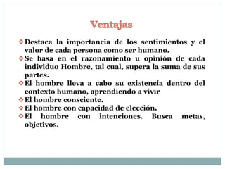 Destaca la importancia de los sentimientos y el
valor de cada persona como ser humano.
Se basa en el razonamiento u opinión de cada
individuo Hombre, tal cual, supera la suma de sus
partes.
El hombre lleva a cabo su existencia dentro del
contexto humano, aprendiendo a vivir
El hombre consciente.
El hombre con capacidad de elección.
El hombre con intenciones. Busca metas,
objetivos.
 