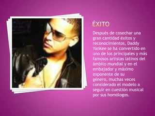 ÉxitoDespués de cosechar una gran cantidad éxitos y reconocimientos, Daddy Yankee se ha convertido en uno de los principales y más famosos artistas latinos del ámbito mundial y en el embajador y máximo exponente de su género, muchas veces considerado el modelo a seguir en cuestión musical por sus homólogos. 