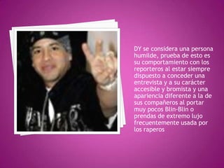 DY se considera una persona humilde, prueba de esto es su comportamiento con los reporteros al estar siempre dispuesto a conceder una entrevista y a su carácter accesible y bromista y una apariencia diferente a la de sus compañeros al portar muy pocos Blin-Blin o prendas de extremo lujo frecuentemente usada por los raperos