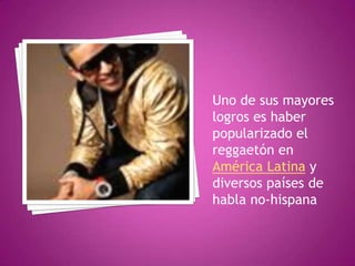 Uno de sus mayores logros es haber popularizado el reggaetón en América Latina y diversos países de habla no-hispana