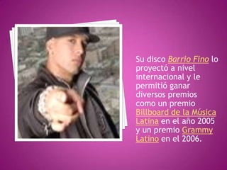 Su disco Barrio Fino lo proyectó a nivel internacional y le permitió ganar diversos premios como un premio Billboard de la Música Latina en el año 2005 y un premio Grammy Latino en el 2006.