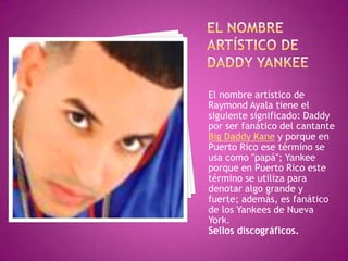 El nombre artístico de daddy yankeeEl nombre artístico de Raymond Ayala tiene el siguiente significado: Daddy por ser fanático del cantante Big Daddy Kane y porque en Puerto Rico ese término se usa como "papá"; Yankee porque en Puerto Rico este término se utiliza para denotar algo grande y fuerte; además, es fanático de los Yankees de Nueva York.Sellos discográficos.