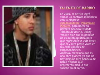 Talento de barrioEn 2005, el artista logró firmar un contrato millonario con la empresa estadounidense, ParamountPictures, para hacer su primera película titulada Talento de Barrio. Daddy Yankee dice que la película no es autobiográfica pero que representa la vida difícil que él y otra gente viven en las calles pobres de Hispanoamérica. Además, menciona que es una obra pionera ya que no hay ninguna otra película de habla hispana que representa bien lo que sucede en el barrio.