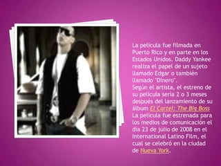 La película fue filmada en Puerto Rico y en parte en los Estados Unidos. Daddy Yankee realiza el papel de un sujeto llamado Edgar o también llamado "Dinero".Según el artista, el estreno de su película sería 2 o 3 meses después del lanzamiento de su álbum El Cartel: The Big BossLa película fue estrenada para los medios de comunicación el día 23 de julio de 2008 en el International Latino Film, el cual se celebró en la ciudad de Nueva York.