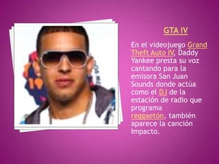 GTA IVEn el videojuego Grand Theft Auto IV, Daddy Yankee presta su voz cantando para la emisora San Juan Sounds donde actúa como el DJ de la estación de radio que programa reggaetón, también aparece la canción Impacto.