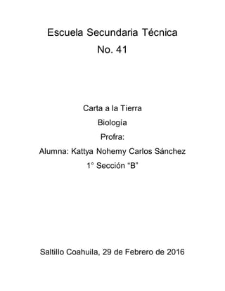 Escuela Secundaria Técnica
No. 41
Carta a la Tierra
Biología
Profra:
Alumna: Kattya Nohemy Carlos Sánchez
1° Sección “B”
Saltillo Coahuila, 29 de Febrero de 2016
 