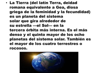 • La Tierra (del latín Terra, deidad
romana equivalente a Gea, diosa
griega de la feminidad y la fecundidad)
es un planeta del sistema
solar que gira alrededor de
su estrella —el Sol— en la
tercera órbita más interna. Es el más
denso y el quinto mayor de los ocho
planetas del sistema solar. También es
el mayor de los cuatro terrestres o
rocosos.
 