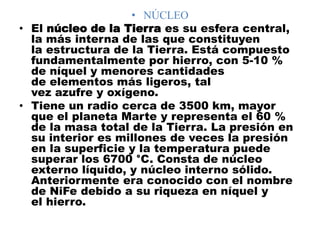 • NÚCLEO
• El núcleo de la Tierra es su esfera central,
la más interna de las que constituyen
la estructura de la Tierra. Está compuesto
fundamentalmente por hierro, con 5-10 %
de níquel y menores cantidades
de elementos más ligeros, tal
vez azufre y oxígeno.
• Tiene un radio cerca de 3500 km, mayor
que el planeta Marte y representa el 60 %
de la masa total de la Tierra. La presión en
su interior es millones de veces la presión
en la superficie y la temperatura puede
superar los 6700 °C. Consta de núcleo
externo líquido, y núcleo interno sólido.
Anteriormente era conocido con el nombre
de NiFe debido a su riqueza en níquel y
el hierro.
 