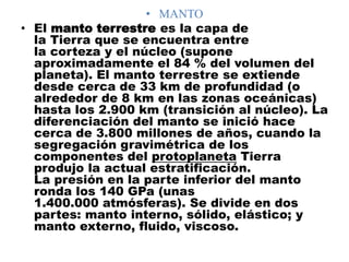 • MANTO
• El manto terrestre es la capa de
la Tierra que se encuentra entre
la corteza y el núcleo (supone
aproximadamente el 84 % del volumen del
planeta). El manto terrestre se extiende
desde cerca de 33 km de profundidad (o
alrededor de 8 km en las zonas oceánicas)
hasta los 2.900 km (transición al núcleo). La
diferenciación del manto se inició hace
cerca de 3.800 millones de años, cuando la
segregación gravimétrica de los
componentes del protoplaneta Tierra
produjo la actual estratificación.
La presión en la parte inferior del manto
ronda los 140 GPa (unas
1.400.000 atmósferas). Se divide en dos
partes: manto interno, sólido, elástico; y
manto externo, fluido, viscoso.
 