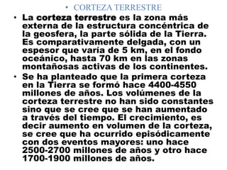 • CORTEZA TERRESTRE
• La corteza terrestre es la zona más
externa de la estructura concéntrica de
la geosfera, la parte sólida de la Tierra.
Es comparativamente delgada, con un
espesor que varía de 5 km, en el fondo
oceánico, hasta 70 km en las zonas
montañosas activas de los continentes.
• Se ha planteado que la primera corteza
en la Tierra se formó hace 4400-4550
millones de años. Los volúmenes de la
corteza terrestre no han sido constantes
sino que se cree que se han aumentado
a través del tiempo. El crecimiento, es
decir aumento en volumen de la corteza,
se cree que ha ocurrido episódicamente
con dos eventos mayores: uno hace
2500-2700 millones de años y otro hace
1700-1900 millones de años.
 