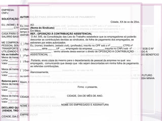 EMPRESA:
CNPJ:

                                   Declarações
            AUTORIZAÇÃO PARA DESCONTO EM FOLHA DE PAGAMENTO
SOLICITAÇÃO DE VALE TRANSPORTE
                                                                                                  Cidade, XX de xx de 20xx.
EU, (NOME), BRASILEIRO, (ESTADO CIVIL), (PROFISSÃO), INSCRITO NO CPFCPF sobNº nº (informar) e
                          AO(nacionalidade), (estado civil), (profissão), inscrito no SOB O o
                Eu, (nome),
________, CTPSportador da CTPS nº (informar), série XXX, autorizo E DOMICILIADO À
                  Nº ________ SÉRIE ______UF ___, RESIDENTE a empresa a descontar mensalmente e por
                          (Nome do Sindicato)
       São documentos que têm a finalidade de complementar o
_____________________________, DESEJO UTILIZAR VALE-TRANSPORTE PARA VIR DE aos itens
                          Em Mãos
                tempo indeterminado, dos meus vencimentos mensais, as importâncias relativas
CASA PARA O TRABALHO E VICE-VERSA EMPRESA: DE 6% (SEIS POR CENTO) DO MEU
                          REF.: OPOSIÇÃO A UM CUSTO
                                              À CONTRIBUIÇÃO ASSISTENCIAL
                assinalados abaixo:
           contrato de trabalho para que não existam dúvidas
SALÁRIO BASE AO MÊS. O Art. 545, da Consolidação das Leis do Trabalho estabelece que os empregadores só poderão
                                              CNPJ:
                          descontar as contribuições devidas ao sindicatos, da folha de pagamento dos empregados, se
ME COMPROMETO APROTOCOLO DE ENTREGA E AO VALE ,TRANSPORTE recibo mensal.
                       ATUALIZAR MINHASRENÚNCIA RECEBIMENTO DA CTPS
                    pertinentes a relação de trabalho
                 ( ) Assistência Médicaestes INFORMAÇÕES JUNTO AO conforme
                          estiverem por no valor de R$
                                               autorizados.
                      EMPRESA: UMA MUDANÇA DE ENDEREÇO OU DE MEIO DE
                                                                           ou DEPARTAMENTO DE
PESSOAL SEMPRE QUEEu, (nome), brasileiro, (estado civil), (profissão), inscrito no CPF sob o nº ________, CTPS nº
                           HOUVER
                      EMPREGADO: R$
TRANSPORTE UTILIZADO, BEM valor de INFORMAR SE empregado da empresa ________, inscrita no CNPJ sob nº NO CPF SOB O Nº
                ( ) Refeição no COMO ______UF ___, DESEJO OUou(ESTADO CIVIL),mensal.
                                                                           NÃO CONTINUAR
                          ________ série EU, (NOME), BRASILEIRO, conforme recibo (PROFISSÃO), INSCRITO
                                                         ,
     • Protocolo de entrega e recebimento CTPS*
UTILIZANDO O BENEFÍCIO. Nº/ SÉRIE: ________, CTPSdesta exercer o direito______UF ___, RESIDENTE E DOMICILIADO À
                      CTPS_______________ , venho através Nº ________ SÉRIE de OPOSIÇÃO À CONTRIBUIÇÃO
Ida ao trabalho ( ) Farmácia no valor /____ recebemos a CTPS doou conforme recibo mensal. NÃO DESEJO USUFRUIR DO BENEFÍCIO
                      EmASSISTENCIAL R$
                           ____ /____ de _____________________________, DECLARO QUE
                                                          ,                empregado acima identificado, para:
Meios de transporte ___________________________ TRANSPORTE CONFORME OS MOTIVOS ABAIXO:
                      () anotações de registro VALE
                                              DO
       • Ficha de salário-família e termo de responsabilidade
Linha _______________________________________
                ( ) Supermercado envioCTPS do mesmo para o departamento de recibo mensal.
                      () atualização da cópia R$
                           Portanto, no valor de                ,        ou conforme pessoal da empresa na qual sou
Valor _______________________________________ _________________________________________________________
                          empregado, comunicando que desejo que não sejam descontadas em minha folha de pagamento
                      () outros.              MOTIVOS:
                          as referidas contribuições.
       • Declaração de encargos de família para IR
                                              _______________________________________________________________
                      Será devolvido no dia: ____ /____ /____, nos termos do artigo 29 da CLT.
Meios de transporte ___________________________ (especificar) no valor de R$
                                              _______________________________________________________________
                ( ) Outros _____________________                                              ,
Linha _______________________________________
                          Atenciosamente,
                      __________________________________
       • Opção de vale transporte*
Valor _______________________________________ AINDA QUE ME COMPROMETO A INFORMAR A EMPRESA, SE NO FUTURO
                ou conforme recibo mensal. DECLARO
                      Assinatura do EmpregadorHOUVER, QUALQUER MODIFICAÇÃO DAS RAZÕES QUE DETERMINARAM ESSA MINHA
Retorno para casa                             DECISÃO.
                Assim, firmo o presente para que produza seus efeitos legais.
       • Acordo para compensação/ prorrogação de horas
                      Em ____ /____ /____, em devolução, recebi o documento acima.
Meios de transporte ___________________________
Linha _______________________________________                          Firmo o presente,
Valor _______________________________________DIA DE MÊS DE ANO.
                                              CIDADE,
                      _________________________________
       • AutorizaçãoEmpregado desconto em folha*
                      Assinatura do para
Meios de transporte ___________________________
                                          ____________________________ DE ANO.
                      () 1ª via - empregado           CIDADE, DIA DE MÊS
                CIDADE, DIA DE MÊS DE ANO.
Linha _______________________________________ EMPREGADO E ASSINATURA
                      () 2ª via - empresa NOME DO
       • Oposição à contribuiçãoEMPREGADO E ASSINATURA
Valor _______________________________________
                ____________________________                sindical assistencial*
                                                     ____________________________
                                                 NOME DO
                NOME DO EMPREGADO E ASSINATURA
DECLARO QUE ESTOU CIENTE QUE O USO DO VALE TRANSPORTE PARA OUTROS FINS
       • Regulamento interno
(VENDA, TROCA, HORÁRIO OU TRAJETO DIVERSO) CONSTITUI FALTA GRAVE.
                _______________________
              EMPREGADOR
CIDADE, DIA DE MÊS DE ANO.
 