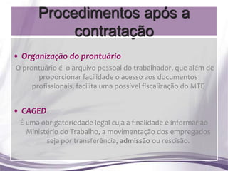 Procedimentos após a
           contratação
• Organização do prontuário
O prontuário é o arquivo pessoal do trabalhador, que além de
       proporcionar facilidade o acesso aos documentos
     profissionais, facilita uma possível fiscalização do MTE


• CAGED
 É uma obrigatoriedade legal cuja a finalidade é informar ao
   Ministério do Trabalho, a movimentação dos empregados
         seja por transferência, admissão ou rescisão.
 