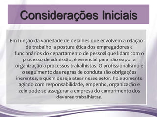 Considerações Iniciais

Em função da variedade de detalhes que envolvem a relação
       de trabalho, a postura ética dos empregadores e
 funcionários do departamento de pessoal que lidam com o
     processo de admissão, é essencial para não expor a
  organização a processos trabalhistas. O profissionalismo e
     o seguimento das regras de conduta são obrigações
  inerentes, a quem deseja atuar nesse setor. Pois somente
   agindo com responsabilidade, empenho, organização e
   zelo pode-se assegurar a empresa do cumprimento dos
                     deveres trabalhistas.
 