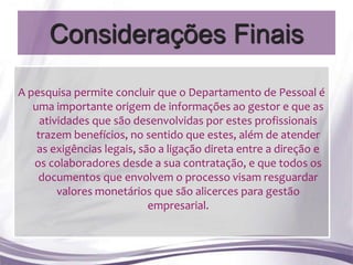 Considerações Finais

A pesquisa permite concluir que o Departamento de Pessoal é
   uma importante origem de informações ao gestor e que as
     atividades que são desenvolvidas por estes profissionais
    trazem benefícios, no sentido que estes, além de atender
    as exigências legais, são a ligação direta entre a direção e
   os colaboradores desde a sua contratação, e que todos os
    documentos que envolvem o processo visam resguardar
         valores monetários que são alicerces para gestão
                            empresarial.
 