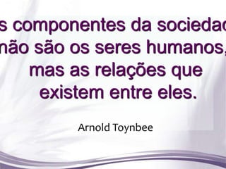 s componentes da sociedad
não são os seres humanos,
    mas as relações que
     existem entre eles.
        Arnold Toynbee
 