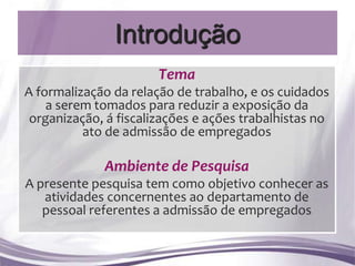 Introdução
                       Tema
A formalização da relação de trabalho, e os cuidados
    a serem tomados para reduzir a exposição da
 organização, á fiscalizações e ações trabalhistas no
          ato de admissão de empregados

             Ambiente de Pesquisa
A presente pesquisa tem como objetivo conhecer as
   atividades concernentes ao departamento de
   pessoal referentes a admissão de empregados
 