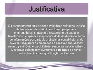 Justificativa

•O desdobramento da legislação trabalhista reflete na relação
     Sociedade                                     Cruzamentos
                                                      de dados
         de trabalho onde estão inseridos empregados e
                                    Reflexos na
                                                           x
• Contabilidade                      relação de
      empregadores, enquanto o cruzamento de dados e
                                      trabalho      fiscalização
 fiscalizações ampliam a responsabilidade de( direcionamento
                                                     Orientação)
• de informações por parte do profissional contabilista, onde
     Empresas
•afetar ose resguardar credibilidade, de evitar ao Agregação de
   deve
     Acadêmicose as empresas deque
          patrimônio
                                  Meios
                                             passivos que possam
                                         sendo
                                   passivos
                                                       novos
                                                   meio acadêmico
                                             conhecimentos
                               possam afetar
    justificável pelo
                    desenvolvimento e agregação de novos
                                o patrimônio  Qualificação
                                               profissional
           conhecimentos para qualificação profissional.
 