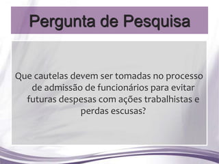 Pergunta de Pesquisa


Que cautelas devem ser tomadas no processo
   de admissão de funcionários para evitar
  futuras despesas com ações trabalhistas e
               perdas escusas?
 
