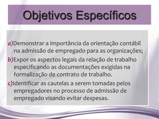 Objetivos Específicos

a)Demonstrar a importância da orientação contábil
   na admissão de empregado para as organizações;
b)Expor os aspectos legais da relação de trabalho
   especificando as documentações exigidas na
   formalização de contrato de trabalho.
c)Identificar as cautelas a serem tomadas pelos
   empregadores no processo de admissão de
   empregado visando evitar despesas.
 